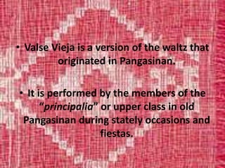 • Valse Vieja is a version of the waltz that
originated in Pangasinan.
• It is performed by the members of the
“principalia” or upper class in old
Pangasinan during stately occasions and
fiestas.
 