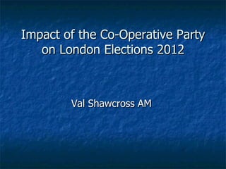 Impact of the Co-Operative Party
   on London Elections 2012



        Val Shawcross AM
 