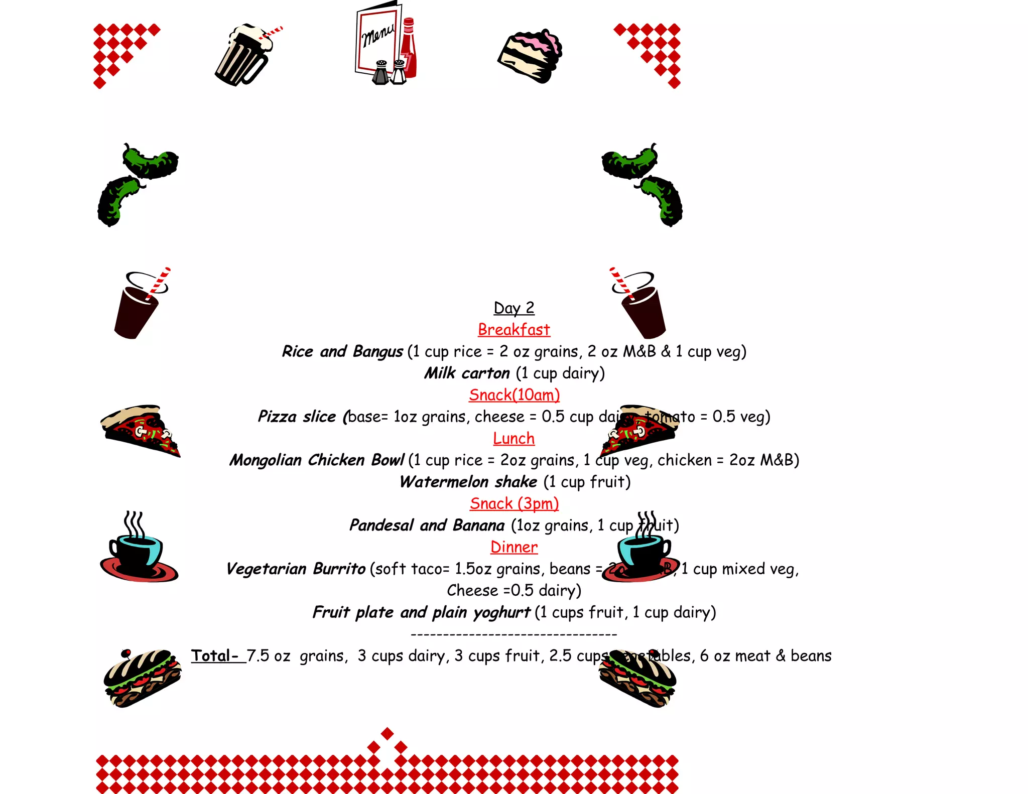 Day 2
Breakfast
Rice and Bangus (1 cup rice = 2 oz grains, 2 oz M&B & 1 cup veg)
Milk carton (1 cup dairy)
Snack(10am)
Pizza slice (base= 1oz grains, cheese = 0.5 cup dairy, tomato = 0.5 veg)
Lunch
Mongolian Chicken Bowl (1 cup rice = 2oz grains, 1 cup veg, chicken = 2oz M&B)
Watermelon shake (1 cup fruit)
Snack (3pm)
Pandesal and Banana (1oz grains, 1 cup fruit)
Dinner
Vegetarian Burrito (soft taco= 1.5oz grains, beans = 2oz M&B, 1 cup mixed veg,
Cheese =0.5 dairy)
Fruit plate and plain yoghurt (1 cups fruit, 1 cup dairy)
-------------------------------Total- 7.5 oz grains, 3 cups dairy, 3 cups fruit, 2.5 cups vegetables, 6 oz meat & beans

 