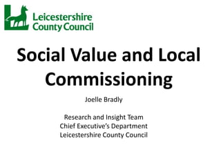 Social Value and Local
   Commissioning
             Joelle Bradly

      Research and Insight Team
     Chief Executive’s Department
     Leicestershire County Council
 