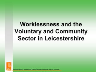 Worklessness and the
  Voluntary and Community
   Sector in Leicestershire




Voluntary Action Leicestershire “Helping people change their lives for the better”
 