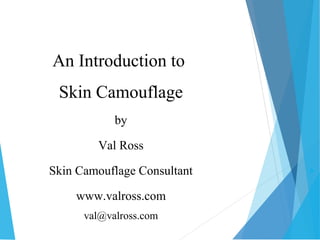  
An Introduction to 
Skin Camouflage 
by 
Val Ross 
Skin Camouflage Consultant 
www.valross.com 
val@valross.com 
 