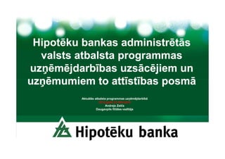 Hipotēku bankas administrētās
  valsts atbalsta programmas
uzņēmējdarbības uzsācējiem un
uzņēmumiem to attīstības posmā
         Aktuālās atbalsta programmas uzņēmējdarbībā
                     2012.gada 23.februāris
                         Andrejs Zelčs
                   Daugavpils filiāles vadītājs
 