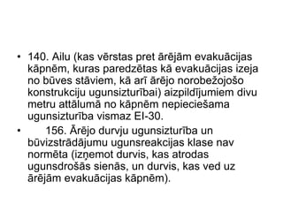 • 140. Ailu (kas vērstas pret ārējām evakuācijas
  kāpnēm, kuras paredzētas kā evakuācijas izeja
  no būves stāviem, kā arī ārējo norobežojošo
  konstrukciju ugunsizturībai) aizpildījumiem divu
  metru attālumā no kāpnēm nepieciešama
  ugunsizturība vismaz EI-30.
•     156. Ārējo durvju ugunsizturība un
  būvizstrādājumu ugunsreakcijas klase nav
  normēta (izņemot durvis, kas atrodas
  ugunsdrošās sienās, un durvis, kas ved uz
  ārējām evakuācijas kāpnēm).
 