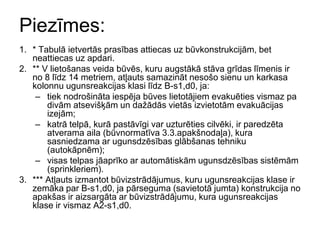 Piezīmes:
1. * Tabulā ietvertās prasības attiecas uz būvkonstrukcijām, bet
   neattiecas uz apdari.
2. ** V lietošanas veida būvēs, kuru augstākā stāva grīdas līmenis ir
   no 8 līdz 14 metriem, atļauts samazināt nesošo sienu un karkasa
   kolonnu ugunsreakcijas klasi līdz B-s1,d0, ja:
    – tiek nodrošināta iespēja būves lietotājiem evakuēties vismaz pa
       divām atsevišķām un dažādās vietās izvietotām evakuācijas
       izejām;
    – katrā telpā, kurā pastāvīgi var uzturēties cilvēki, ir paredzēta
       atverama aila (būvnormatīva 3.3.apakšnodaļa), kura
       sasniedzama ar ugunsdzēsības glābšanas tehniku
       (autokāpnēm);
    – visas telpas jāaprīko ar automātiskām ugunsdzēsības sistēmām
       (sprinkleriem).
3. *** Atļauts izmantot būvizstrādājumus, kuru ugunsreakcijas klase ir
   zemāka par B-s1,d0, ja pārseguma (savietotā jumta) konstrukcija no
   apakšas ir aizsargāta ar būvizstrādājumu, kura ugunsreakcijas
   klase ir vismaz A2-s1,d0.
 