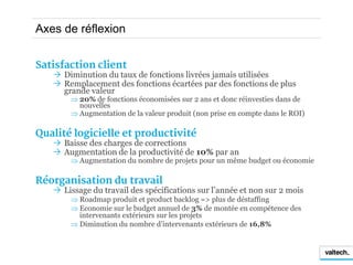 Axes de réflexion


Satisfaction client
    Diminution du taux de fonctions livrées jamais utilisées
    Remplacement des fonctions écartées par des fonctions de plus
     grande valeur
        20% de fonctions économisées sur 2 ans et donc réinvesties dans de
         nouvelles
        Augmentation de la valeur produit (non prise en compte dans le ROI)

Qualité logicielle et productivité
    Baisse des charges de corrections
    Augmentation de la productivité de 10% par an
        Augmentation du nombre de projets pour un même budget ou économie

Réorganisation du travail
    Lissage du travail des spécifications sur l’année et non sur 2 mois
        Roadmap produit et product backlog => plus de déstaffing
        Economie sur le budget annuel de 3% de montée en compétence des
         intervenants extérieurs sur les projets
        Diminution du nombre d’intervenants extérieurs de 16,8%
 