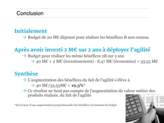Conclusion


Initialement
       Budget de 20 M€ dépensé pour réaliser les bénéfices B non connus


Après avoir investi 2 M€ sur 2 ans à déployer l’agilité
       Budget pour réaliser les même bénéfices 2B sur 2 ans
          40 M€ + 2 M€ (investissement) - 8,47 M€ (économies) = 33,53 M€


Synthèse
       L’augmentation des bénéfices du fait de l’agilité s’élève à
           40 M€/33,53M€ = 19,3%*
       Ce résultat ne tient pas compte de l’augmentation de valeur métier des
        produits réalisés, du fait de l’agilité

*Sur la base d’une augmentation proportionnelle des bénéfices en fonction du budget
 