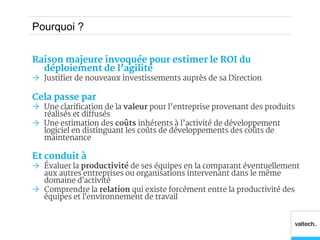 Pourquoi ?


Raison majeure invoquée pour estimer le ROI du
  déploiement de l’agilité
 Justifier de nouveaux investissements auprès de sa Direction

Cela passe par
 Une clarification de la valeur pour l’entreprise provenant des produits
  réalisés et diffusés
 Une estimation des coûts inhérents à l’activité de développement
  logiciel en distinguant les coûts de développements des coûts de
  maintenance

Et conduit à
 Évaluer la productivité de ses équipes en la comparant éventuellement
  aux autres entreprises ou organisations intervenant dans le même
  domaine d'activité
 Comprendre la relation qui existe forcément entre la productivité des
  équipes et l'environnement de travail
 