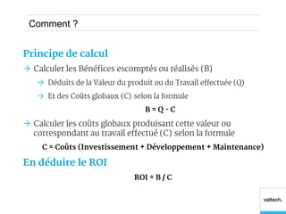 Comment ?


Principe de calcul
 Calculer les Bénéfices escomptés ou réalisés (B)
    Déduits de la Valeur du produit ou du Travail effectuée (Q)
    Et des Coûts globaux (C) selon la formule
                                  B=Q-C

 Calculer les coûts globaux produisant cette valeur ou
  correspondant au travail effectué (C) selon la formule
     C = Coûts (Investissement + Développement + Maintenance)

En déduire le ROI
                               ROI = B / C
 
