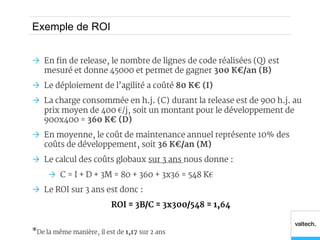 Exemple de ROI


 En fin de release, le nombre de lignes de code réalisées (Q) est
  mesuré et donne 45000 et permet de gagner 300 K€/an (B)
 Le déploiement de l’agilité a coûté 80 K€ (I)
 La charge consommée en h.j. (C) durant la release est de 900 h.j. au
  prix moyen de 400 €/j, soit un montant pour le développement de
  900x400 = 360 K€ (D)
 En moyenne, le coût de maintenance annuel représente 10% des
  coûts de développement, soit 36 K€/an (M)
 Le calcul des coûts globaux sur 3 ans nous donne :
      C = I + D + 3M = 80 + 360 + 3x36 = 548 K€
 Le ROI sur 3 ans est donc :
                          ROI = 3B/C = 3x300/548 = 1,64


*De la même manière, il est de 1,17 sur 2 ans
 