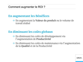 Comment augmenter le ROI ?


En augmentant les Bénéfices
   En augmentant la Valeur du produit ou le volume de
    travail réalisé


En diminuant les coûts globaux
   En diminuant les coûts de développement via
    l’augmentation de Productivité
   En diminuant les coûts de maintenance via l’augmentation
    de la Qualité et de la Productivité
 