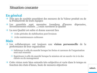 Situation courante

En général
 Très peu de sociétés possèdent des mesures de la Valeur produit ou de
  la Productivité de leurs équipes
 Les quantités sont mesurées (nombres d'heures                         dépensées,
  investissements réalisés ...) mais rarement la Qualité
 La non Qualité est subie et donne souvent lieu
     A des périodes de stabilisation post livraison
     A des maintenances coûteuses
Mais
 Les collaborateurs ont toujours une vision personnelle de la
  performance de leur organisation
     Inférieure à celle du marché lorsque les freins et carences de l'organisation
      sont mal ressentis
     Supérieure à celle du marché lorsque la mission est un succès vis à vis des
      clients ou du management
 Cette vision reste bien entendu très subjective et varie dans le temps en
  fonction des états d'âmes, faute de mesures objectives
 