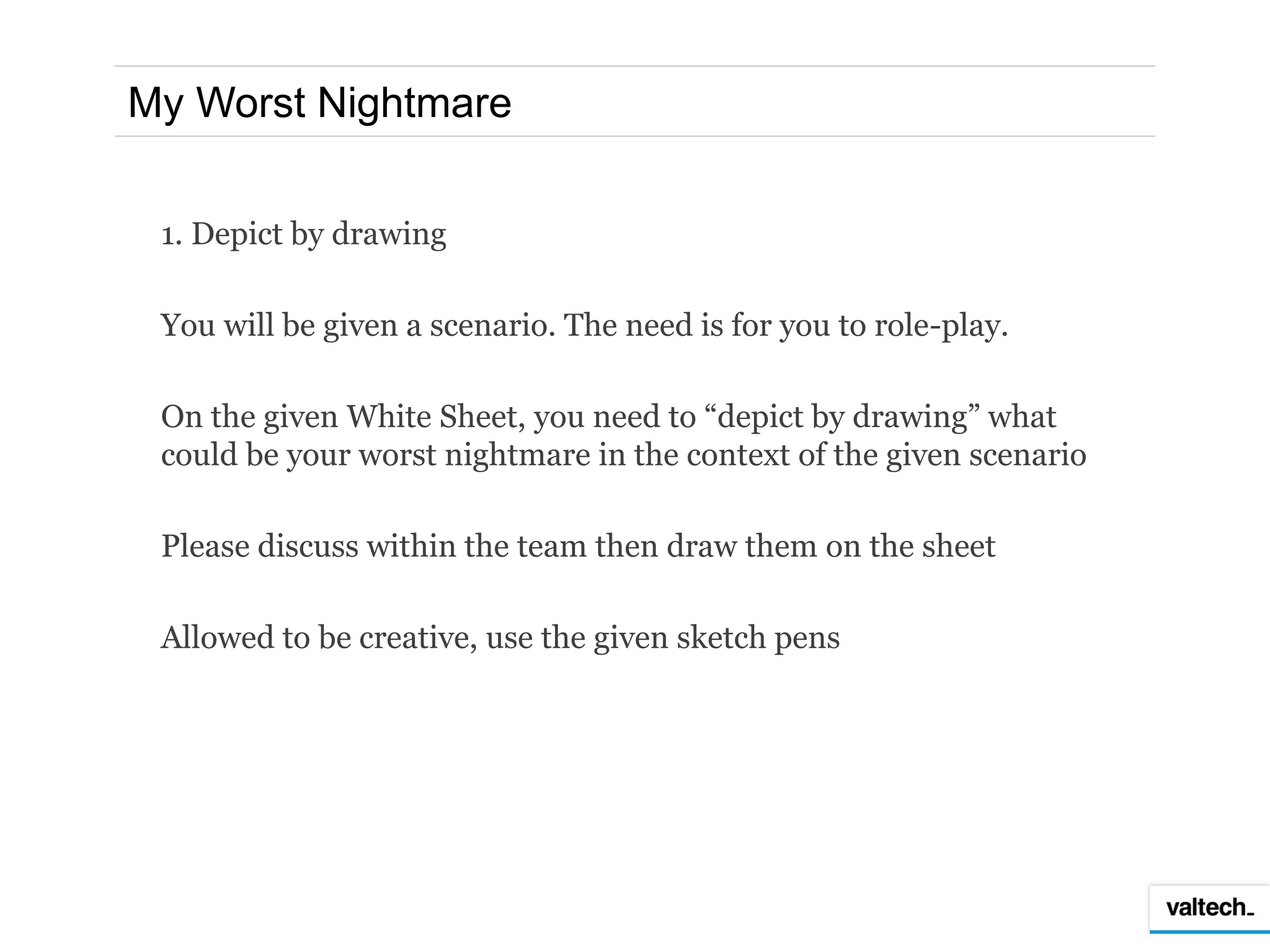 My Worst Nightmare


 1. Depict by drawing

 You will be given a scenario. The need is for you to role-play.

 On the given White Sheet, you need to “depict by drawing” what
 could be your worst nightmare in the context of the given scenario

 Please discuss within the team then draw them on the sheet

 Allowed to be creative, use the given sketch pens
 