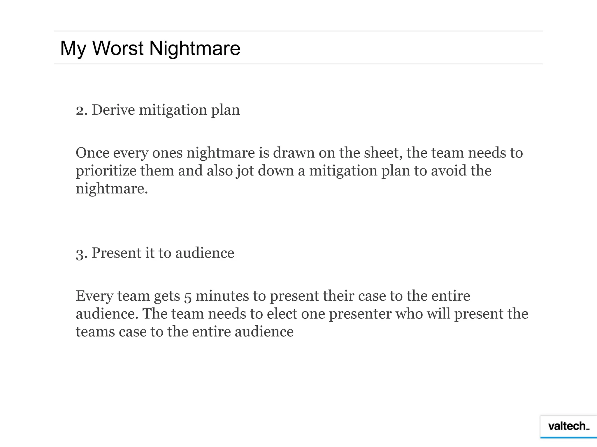 My Worst Nightmare


 2. Derive mitigation plan

 Once every ones nightmare is drawn on the sheet, the team needs to
 prioritize them and also jot down a mitigation plan to avoid the
 nightmare.



 3. Present it to audience

 Every team gets 5 minutes to present their case to the entire
 audience. The team needs to elect one presenter who will present the
 teams case to the entire audience
 