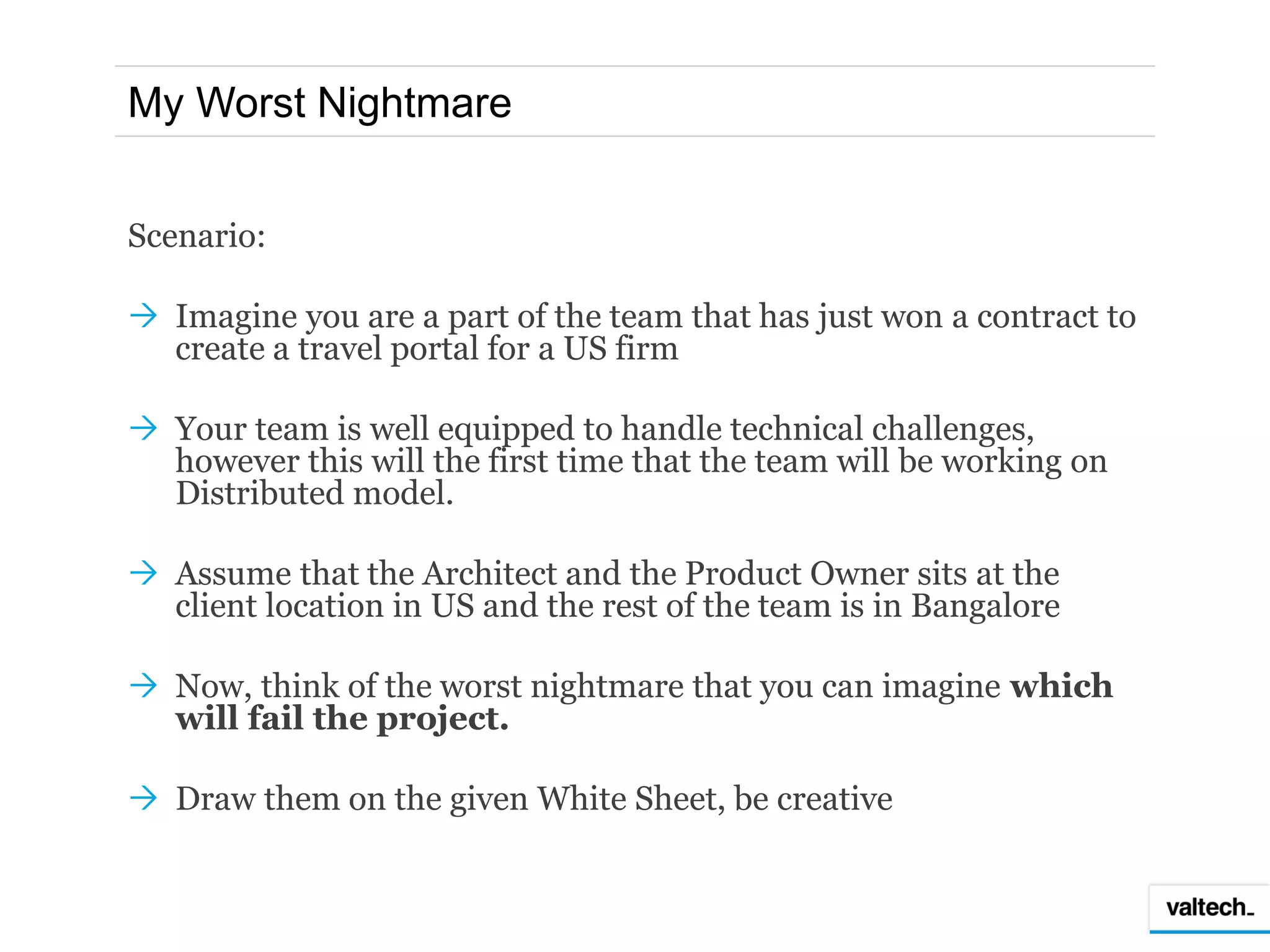 My Worst Nightmare


Scenario:

 Imagine you are a part of the team that has just won a contract to
  create a travel portal for a US firm

 Your team is well equipped to handle technical challenges,
  however this will the first time that the team will be working on
  Distributed model.

 Assume that the Architect and the Product Owner sits at the
  client location in US and the rest of the team is in Bangalore

 Now, think of the worst nightmare that you can imagine which
  will fail the project.

 Draw them on the given White Sheet, be creative
 