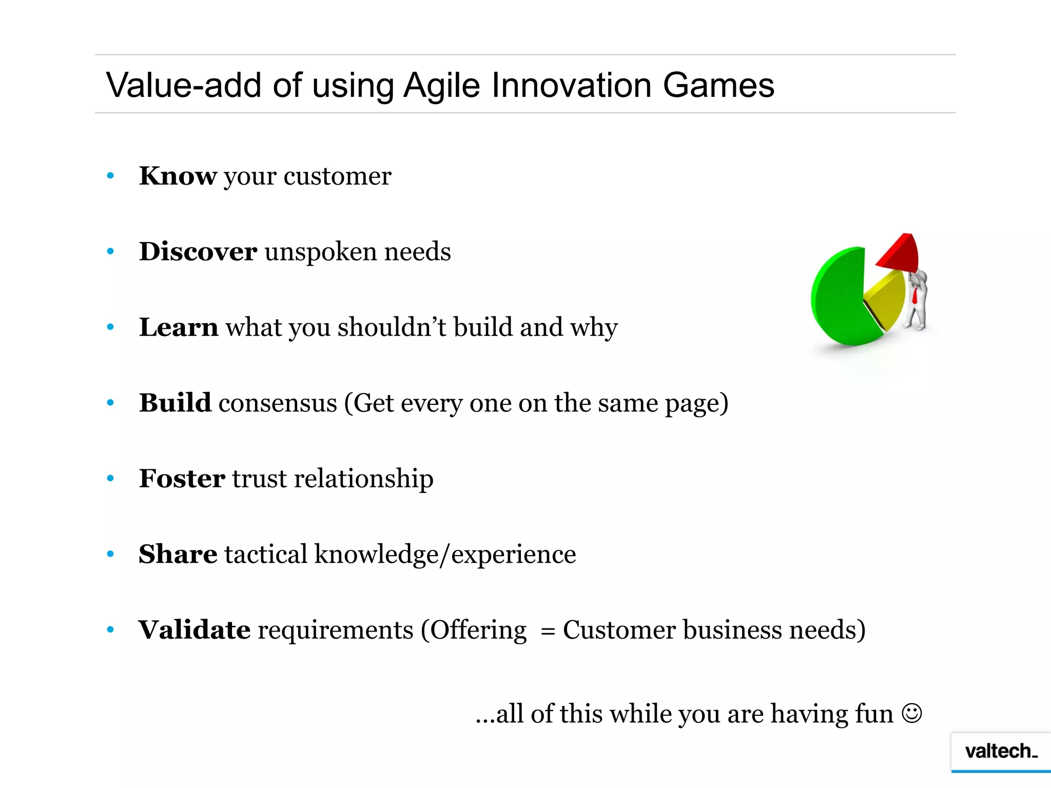 Value-add of using Agile Innovation Games

• Know your customer

• Discover unspoken needs

• Learn what you shouldn’t build and why

• Build consensus (Get every one on the same page)

• Foster trust relationship

• Share tactical knowledge/experience

• Validate requirements (Offering = Customer business needs)


                              …all of this while you are having fun 
 
