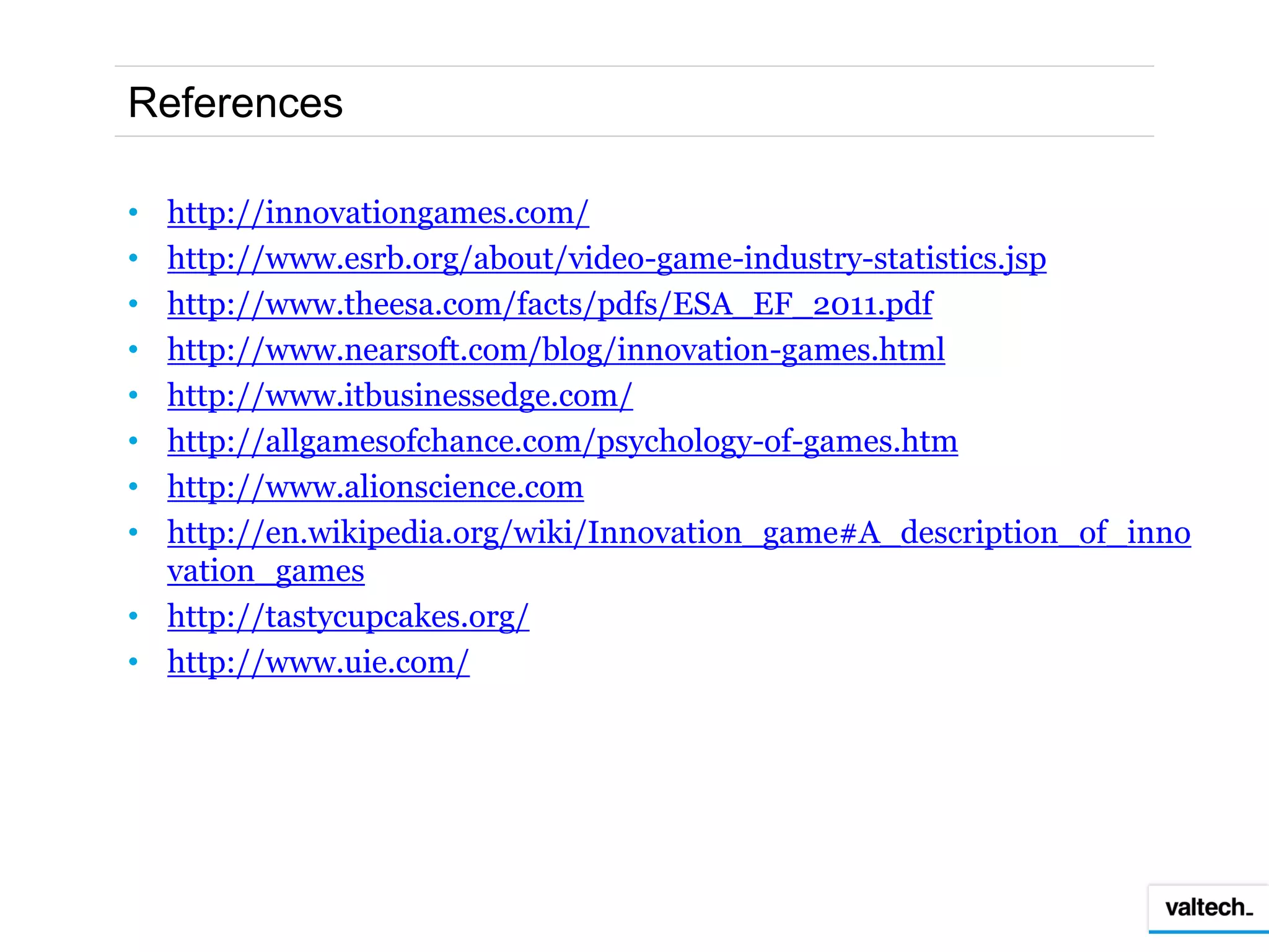 References

• http://innovationgames.com/
• http://www.esrb.org/about/video-game-industry-statistics.jsp
• http://www.theesa.com/facts/pdfs/ESA_EF_2011.pdf
• http://www.nearsoft.com/blog/innovation-games.html
• http://www.itbusinessedge.com/
• http://allgamesofchance.com/psychology-of-games.htm
• http://www.alionscience.com
• http://en.wikipedia.org/wiki/Innovation_game#A_description_of_inno
  vation_games
• http://tastycupcakes.org/
• http://www.uie.com/
 