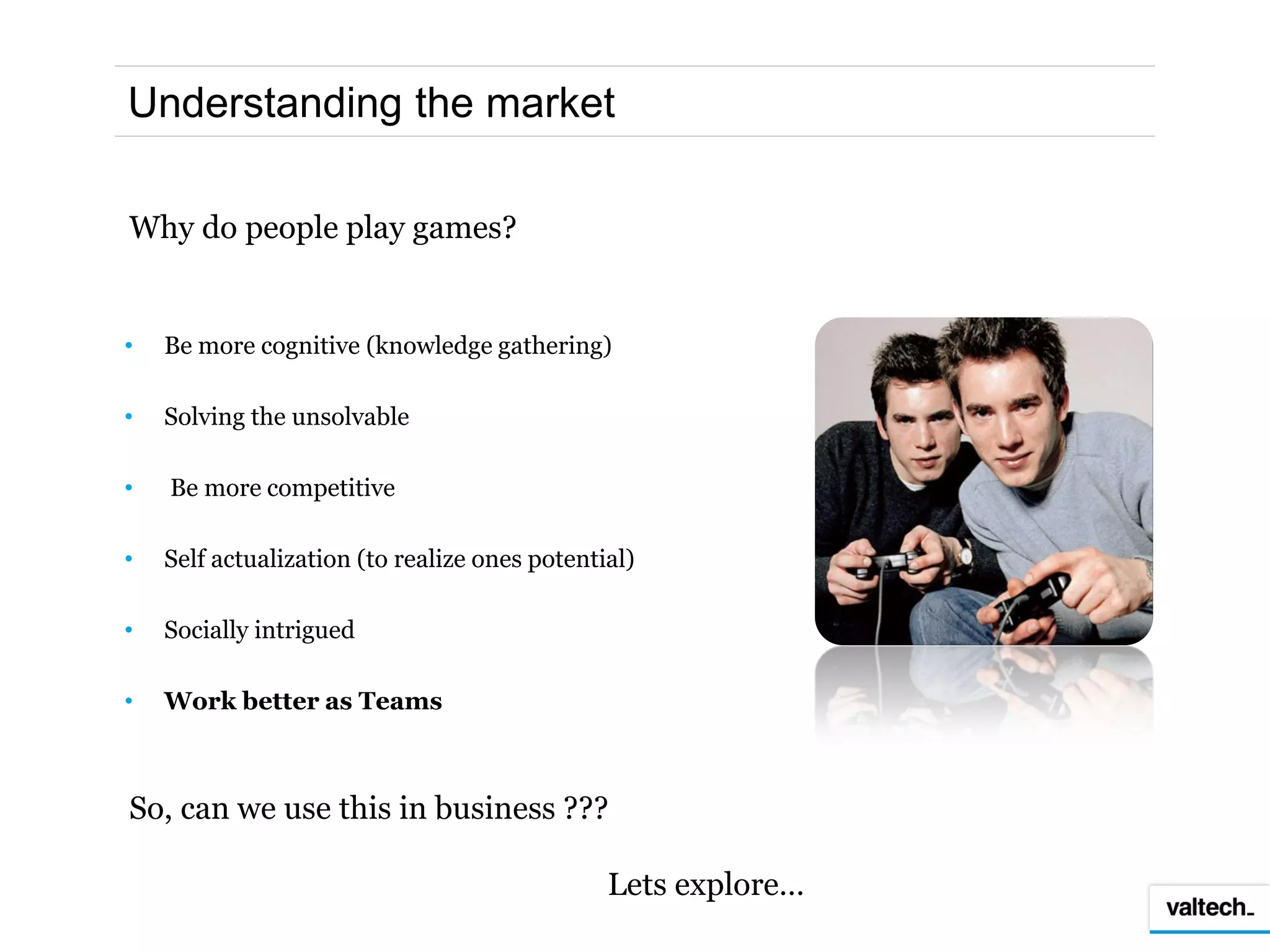 Understanding the market

Why do people play games?


•   Be more cognitive (knowledge gathering)

•   Solving the unsolvable

•   Be more competitive

•   Self actualization (to realize ones potential)

•   Socially intrigued

•   Work better as Teams



So, can we use this in business ???

                                               Lets explore…
 