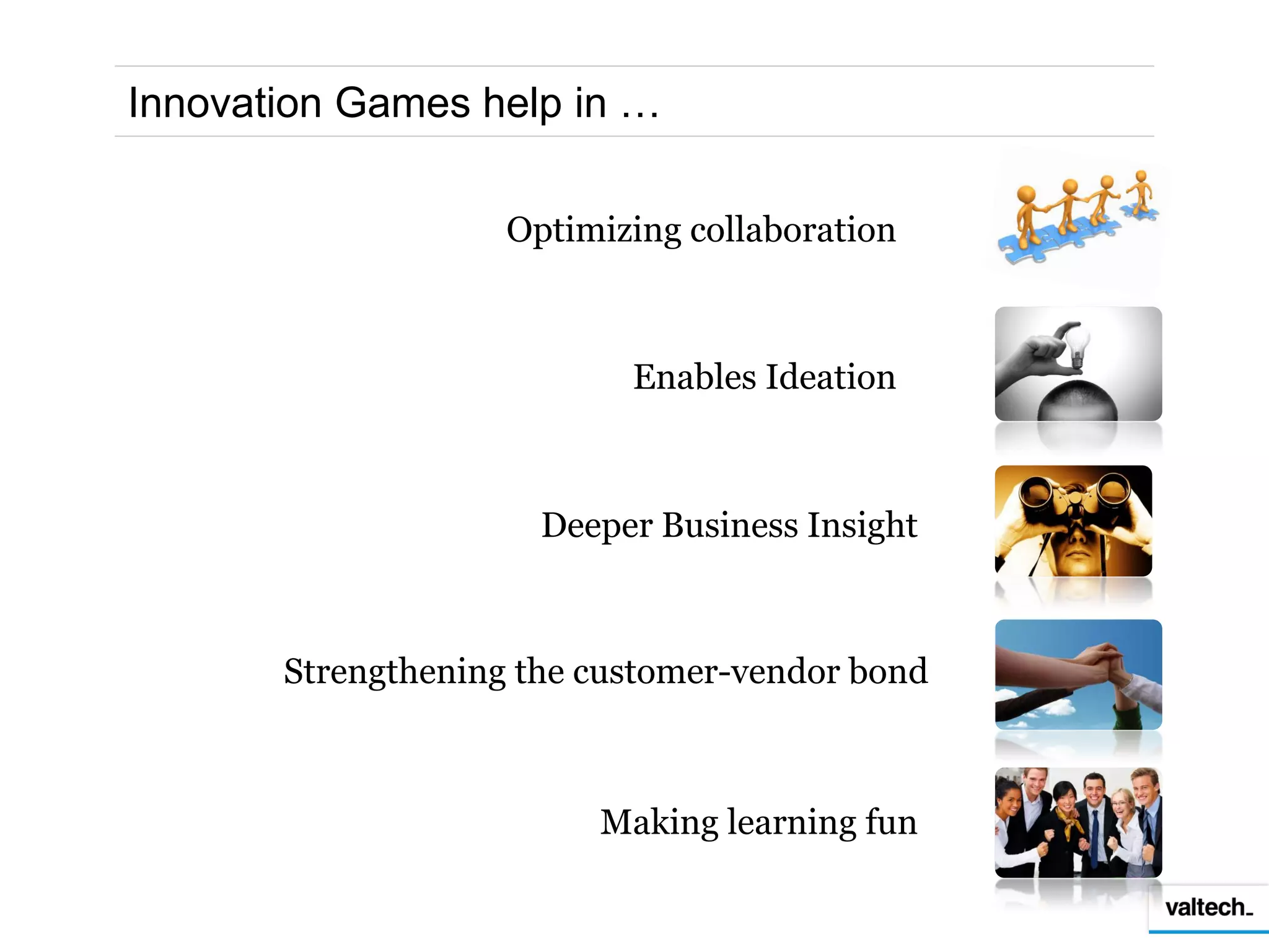 Innovation Games help in …

                    Optimizing collaboration



                           Enables Ideation



                      Deeper Business Insight



       Strengthening the customer-vendor bond



                         Making learning fun
 