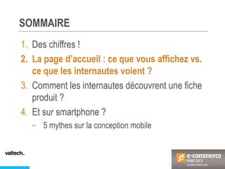 SOMMAIRE
1. Des chiffres !
2. La page d’accueil : ce que vous affichez vs.
ce que les internautes voient ?
3. Comment les internautes découvrent une fiche
produit ?
4. Et sur smartphone ?
– 5 mythes sur la conception mobile
 