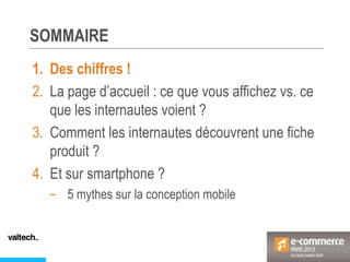 SOMMAIRE
1. Des chiffres !
2. La page d’accueil : ce que vous affichez vs. ce
que les internautes voient ?
3. Comment les internautes découvrent une fiche
produit ?
4. Et sur smartphone ?
– 5 mythes sur la conception mobile
 