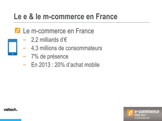 Le e & le m-commerce en France
Le m-commerce en France
– 2,2 milliards d’€
– 4,3 millions de consommateurs
– 7% de présence
– En 2013 : 20% d’achat mobile
 