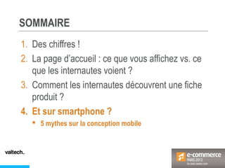 SOMMAIRE
1. Des chiffres !
2. La page d’accueil : ce que vous affichez vs. ce
que les internautes voient ?
3. Comment les internautes découvrent une fiche
produit ?
4. Et sur smartphone ?
 5 mythes sur la conception mobile
 
