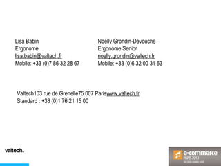 Noëlly Grondin-Devouche
Ergonome Senior
noelly.grondin@valtech.fr
Mobile: +33 (0)6 32 00 31 63
Lisa Babin
Ergonome
lisa.babin@valtech.fr
Mobile: +33 (0)7 86 32 28 67
Valtech103 rue de Grenelle75 007 Pariswww.valtech.fr
Standard : +33 (0)1 76 21 15 00
 