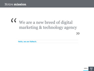 Notre mission

We are a new breed of digital
marketing & technology agency

Hello, we are Valtech.

 