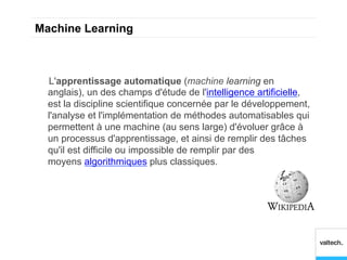 Machine Learning



  L'apprentissage automatique (machine learning en
  anglais), un des champs d'étude de l'intelligence artificielle,
  est la discipline scientifique concernée par le développement,
  l'analyse et l'implémentation de méthodes automatisables qui
  permettent à une machine (au sens large) d'évoluer grâce à
  un processus d'apprentissage, et ainsi de remplir des tâches
  qu'il est difficile ou impossible de remplir par des
  moyens algorithmiques plus classiques.
 