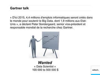 Gartner talk

« D'ici 2015, 4,4 millions d'emplois informatiques seront créés dans
le monde pour soutenir le Big Data, dont 1,9 millions aux Etat-
Unis », a déclaré Peter Sondergaard, senior vice-président et
responsable mondial de la recherche chez Gartner.




                      Wanted
                   « Data Scientist »
                  100 000 to 500 000 $
 