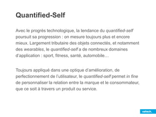 Quantified-Self
Avec le progrès technologique, la tendance du quantified-self
poursuit sa progression : on mesure toujours plus et encore
mieux. Largement tributaire des objets connectés, et notamment
des wearables, le quantified-self a de nombreux domaines
d’application : sport, fitness, santé, automobile…
Toujours appliqué dans une optique d’amélioration, de
perfectionnement de l’utilisateur, le quantified-self permet in fine
de personnaliser la relation entre la marque et le consommateur,
que ce soit à travers un produit ou service.
 
