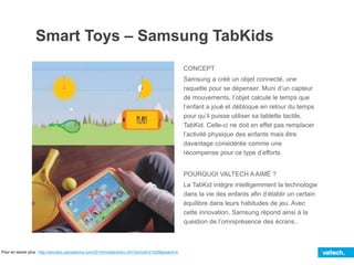 Smart Toys – Samsung TabKids
CONCEPT
Samsung a créé un objet connecté, une
raquette pour se dépenser. Muni d’un capteur
de mouvements, l’objet calcule le temps que
l’enfant a joué et débloque en retour du temps
pour qu’il puisse utiliser sa tablette tactile,
TabKid. Celle-ci ne doit en effet pas remplacer
l’activité physique des enfants mais être
davantage considérée comme une
récompense pour ce type d’efforts.
POURQUOI VALTECH A AIMÉ ?
La TabKid intègre intelligemment la technologie
dans la vie des enfants afin d’établir un certain
équilibre dans leurs habitudes de jeu. Avec
cette innovation, Samsung répond ainsi à la
question de l’omniprésence des écrans..
Pour en savoir plus : http://winners.canneslions.com/2014/mobile/entry.cfm?entryid=21529&award=4
 