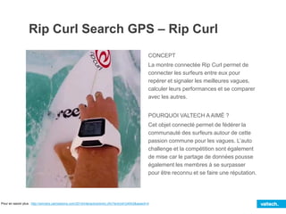 Rip Curl Search GPS – Rip Curl
CONCEPT
La montre connectée Rip Curl permet de
connecter les surfeurs entre eux pour
repérer et signaler les meilleures vagues,
calculer leurs performances et se comparer
avec les autres.
POURQUOI VALTECH A AIMÉ ?
Cet objet connecté permet de fédérer la
communauté des surfeurs autour de cette
passion commune pour les vagues. L’auto
challenge et la compétition sont également
de mise car le partage de données pousse
également les membres à se surpasser
pour être reconnu et se faire une réputation.
Pour en savoir plus : http://winners.canneslions.com/2014/interactive/entry.cfm?entryid=24543&award=4
 