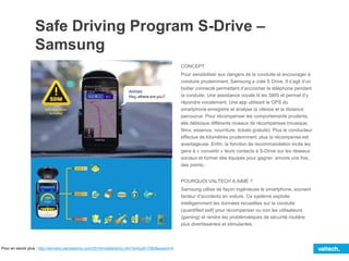 Safe Driving Program S-Drive –
Samsung
CONCEPT
Pour sensibiliser aux dangers de la conduite et encourager à
conduire prudemment, Samsung a créé S Drive. Il s’agit d’un
boitier connecté permettant d’accrocher le téléphone pendant
la conduite. Une assistance vocale lit les SMS et permet d’y
répondre vocalement. Une app utilisant le GPS du
smartphone enregistre et analyse la vitesse et la distance
parcourue. Pour récompenser les comportements prudents,
elle débloque différents niveaux de récompenses (musique,
films, essence, nourriture, tickets gratuits). Plus le conducteur
effectue de kilomètres prudemment, plus la récompense est
avantageuse. Enfin, la fonction de recommandation incite les
gens à « convertir » leurs contacts à S-Drive sur les réseaux
sociaux et former des équipes pour gagner, encore une fois,
des points..
POURQUOI VALTECH A AIMÉ ?
Samsung utilise de façon ingénieuse le smartphone, souvent
facteur d’accidents en voiture. Ce système exploite
intelligemment les données recueillies sur la conduite
(quantified self) pour récompenser ou non les utilisateurs
(gaming) et rendre les problématiques de sécurité routière
plus divertissantes et stimulantes.
Pour en savoir plus : http://winners.canneslions.com/2014/mobile/entry.cfm?entryid=7260&award=4
 