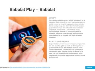 Babolat Play – Babolat
CONCEPT
Comme d’autres équipementiers sportifs, Babolat surfe sur la
vague des objets connectés en créant une raquette de tennis
dont le manche est équipé de capteurs de mouvements. Le
but est que le joueur puisse obtenir des informations sur son
jeu (puissance, impact de la balle sur le tamis, nombre de
coups droits, revers, smash…) et s’améliorer. L’app,
synchronisée par Bluetooth sur smartphone, permet de
conserver, analyser et suivre l’évolution des performances
mais également de les comparer avec celles des autres
utilisateurs.
POURQUOI VALTECH A AIMÉ ?
Le quantified-self prend ici tout son sens puisque l’app, grâce
à la data recueillie, agit tel un coach. Ce dernier permet au
joueur de s’auto-évaluer et de mettre en avant ses forces
comme ses faiblesses. Il instaure ainsi une dynamique de
dépassement de soi, inhérente au sport en général. En ce
sens, Play Pure Drive apporte un nouveau service et une
valeur ajoutée (brand utility) aux tennismen amateurs comme
professionnels.
Pour en savoir plus : http://winners.canneslions.com/2014/innovation/entry.cfm?entryid=20858&award=38
 