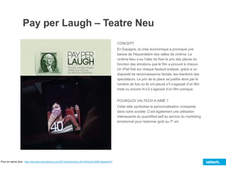 Pay per Laugh – Teatre Neu
CONCEPT
En Espagne, la crise économique a provoqué une
baisse de fréquentation des salles de cinéma. Le
cinéma Neu a eu l’idée de fixer le prix des places en
fonction des émotions que le film a procuré à chacun.
Un iPad fixé sur chaque fauteuil analyse, grâce a un
dispositif de reconnaissance faciale, les réactions des
spectateurs. Le prix de la place se justifie alors par le
nombre de fois où ils ont pleuré s’il s’agissait d’un film
triste ou encore rit s’il s’agissait d’un film comique.
POURQUOI VALTECH A AIMÉ ?
Cette idée symbolise la personnalisation croissante
dans notre société. C’est également une utilisation
intéressante du quantified-self au service du marketing
émotionnel pour redonner goût au 7e art.
Pour en savoir plus : http://winners.canneslions.com/2014/direct/entry.cfm?entryid=32561&award=4
 