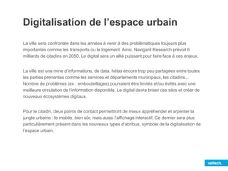 Digitalisation de l’espace urbain
La ville sera confrontée dans les années à venir à des problématiques toujours plus
importantes comme les transports ou le logement. Ainsi, Navigant Research prévoit 6
milliards de citadins en 2050. Le digital sera un allié puissant pour faire face à ces enjeux.
La ville est une mine d’informations, de data, hélas encore trop peu partagées entre toutes
les parties prenantes comme les services et départements municipaux, les citadins...
Nombre de problèmes (ex : embouteillages) pourraient être limités et/ou évités avec une
meilleure circulation de l’information disponible. Le digital devra briser ces silos et créer de
nouveaux écosystèmes digitaux.
Pour le citadin, deux points de contact permettront de mieux appréhender et arpenter la
jungle urbaine : le mobile, bien sûr, mais aussi l’affichage interactif. Ce dernier sera plus
particulièrement présent dans les nouveaux types d’abribus, symbole de la digitalisation de
l’espace urbain.
 