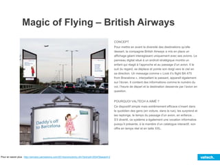 Magic of Flying – British Airways
CONCEPT
Pour mettre en avant la diversité des destinations qu’elle
dessert, la compagnie British Airways a mis en place un
affichage géant interagissant uniquement avec ses avions. Le
panneau digital situé à un endroit stratégique montre un
enfant qui réagit à l’approche et au passage d’un avion. Il le
suit du regard, se déplace et pointe son doigt vers le ciel en
sa direction. Un message comme « Look it’s flight BA 475
from Bracelona », interpellant le passant, apparaît également
sur l’écran. Il contient des informations comme le numéro du
vol, l’heure de départ et la destination desservie par l’avion en
question.
POURQUOI VALTECH A AIMÉ ?
Ce dispositif simple mais extrêmement efficace s’insert dans
le quotidien des gens (en voiture, dans la rue), les surprend et
les replonge, le temps du passage d’un avion, en enfance…
S’il divertit, ce système a également une vocation informative
puisqu’il présente, à la manière d’un catalogue interactif, son
offre en temps réel et en taille XXL.
Pour en savoir plus : http://winners.canneslions.com/2014/promo/entry.cfm?entryid=35347&award=2
 