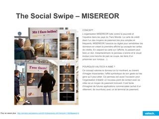 The Social Swipe – MISEREOR
CONCEPT
L’organisation MISEREOR lutte contre la pauvreté et
l’injustice dans les pays du Tiers Monde. La carte de crédit
étant l’un des moyens de paiement les plus simples et
fréquents, MISEREOR l’associe au digital pour sensibiliser les
donneurs en créant la première affiche qui accepte les cartes
de crédits. En swipant sa carte sur l’affiche, le passant peut
faire un don. Instantanément, le panneau s’anime et le visuel
évolue (une tranche de pain se coupe, les liens d’un
prisonnier son rompus…).
POURQUOI VALTECH A AIMÉ ?
Ce concept valorise le donneur en lui montrant, au travers
d’images impactantes, l’effet symbolique de son geste sur les
gens qu’il peut aider. Ce panneau est aussi l’occasion pour
l’organisation d’établir un nouveau point de contact avec sa
cible via un moyen de paiement innovant. Il est facile
d’imaginer de futures applications commerciales (achat d’un
vêtement, de nourriture) avec un tel terminal de paiement.
Pour en savoir plus : http://winners.canneslions.com/2014/direct/entry.cfm?entryid=11620&award=4
 