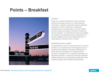 Points – Breakfast
CONCEPT
Points est un panneau directionnel à 3 bras, connecté à
Internet et aux réseaux sociaux d’où il puise toutes ses
informations. L’utilisateur choisit parmi plusieurs catégories
(restaurants, concerts, évènements, shopping) les
renseignements qu’il souhaite obtenir. Les bras modifient
alors leur position pour indiquer la direction en fonction du
choix de l’utilisateur. Les informations fournies sont adaptées
aux horaires et à la popularité des lieux et évènements. Ce
panneau intelligent peut être ainsi installé partout pour un
usage régulier ou ponctuel comme un festival
POURQUOI VALTECH A AIMÉ ?
Ce dispositif offre un service en temps réel dont la vraie force
se base sur son caractère social. En interagissant avec les
smartphones des passants, il transpose l’information d’un
device personnel (smartphone) à un dispositif outdoor
(panneau), accessible à tous. La qualité de l’information est
également augmentée : on passe de l’information générique
et statique des panneaux de signalisation traditionnels à des
indications précises, personnalisées et géolocalisées.
Pour en savoir plus : http://winners.canneslions.com/2014/innovation/entry.cfm?entryid=1139&award=38
 
