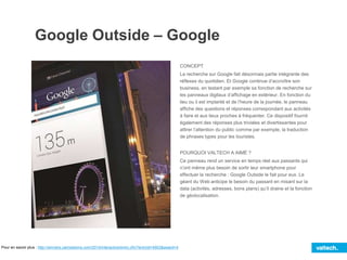 Google Outside – Google
CONCEPT
La recherche sur Google fait désormais partie intégrante des
réflexes du quotidien. Et Google continue d’accroître son
business, en testant par exemple sa fonction de recherche sur
les panneaux digitaux d’affichage en extérieur. En fonction du
lieu ou il est implanté et de l’heure de la journée, le panneau
affiche des questions et réponses correspondant aux activités
à faire et aux lieux proches à fréquenter. Ce dispositif fournit
également des réponses plus triviales et divertissantes pour
attirer l’attention du public comme par exemple, la traduction
de phrases types pour les touristes.
POURQUOI VALTECH A AIMÉ ?
Ce panneau rend un service en temps réel aux passants qui
n’ont même plus besoin de sortir leur smartphone pour
effectuer la recherche : Google Outside le fait pour eux. Le
géant du Web anticipe le besoin du passant en misant sur la
data (activités, adresses, bons plans) qu’il draine et la fonction
de géolocalisation.
Pour en savoir plus : http://winners.canneslions.com/2014/interactive/entry.cfm?entryid=4903&award=4
 