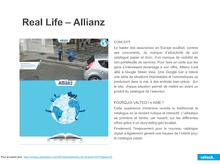 Real Life – Allianz
CONCEPT
Le leader des assurances en Europe souffrait, comme
ses concurrents, du manque d’attractivité de son
catalogue papier et donc, d’un manque de visibilité de
son portefeuille de services. Pour faire en sorte que les
gens s’intéressent davantage à son offre, Allianz s’est
allié à Google Street View. Une Google Car a relevé
une série de situations improbables et humoristiques se
produisant dans la rue, à des endroits bien précis. Sur
le site, chaque situation permet de mettre en avant un
produit du catalogue de l’assureur.
POURQUOI VALTECH A AIMÉ ?
Cette expérience immersive revisite le traditionnel le
catalogue en le rendant ludique et interactif. L’utilisateur
se promène et tombe, par hasard, sur les différentes
offres grâce a un story-telling géo localisé.
Finalement, l’engouement pour le nouveau catalogue
digital a également généré une hausse de l’intérêt pour
le catalogue papier.
Pour en savoir plus : http://winners.canneslions.com/2014/branded/entry.cfm?entryid=21371&award=3
 