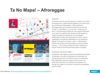 Ta No Mapa! – Afroreggae
CONCEPT
Les favelas sont trop souvent réduite à la violence et au trafic
de drogues alors qu’elles abritent également une culture, des
lieux et des gens fréquentables. L’ONG brésilienne
Afroreggae lutte pour les droits des favelas et son dernier
combat, « Ta No Mapa! » (« sur la carte ! ») était que ces
lieux, à commencer par Parada de Lucas, figurent désormais
sur la carte. Les habitants des favelas ont aidé l’équipe en
charge du projet pour signaler les rues et adresses
intéressantes à l’aide de smartphones et de GPS. Chaque
signalisation a ensuite été matérialisée sur une plateforme
digitale. En cliquant sur chaque « point », il était possible
d’obtenir des photos et des informations sur le lieu (activité,
horaires…). Ta no mapa a finalement donné naissance au
premier Guide du Routard des favelas grâce à au digital.
POURQUOI VALTECH A AIMÉ ?
Localement, cette initiative a permis aux habitants des favelas
de participer à cet effort d’image dans une dynamique de
crowdsourcing et donc, de devenir acteurs du changement.
Elle a également donnée l’occasion à leurs voisins, aux
personnes extérieures, de s’intéresser aux favelas et de
changer leur regard sur ces zones, souvent très stigmatisées
par les médias.
Pour en savoir plus : http://winners.canneslions.com/2014/interactive/entry.cfm?entryid=7465&award=3
 