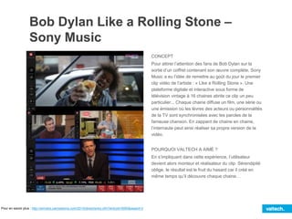 Bob Dylan Like a Rolling Stone –
Sony Music
CONCEPT
Pour attirer l’attention des fans de Bob Dylan sur la
sortie d’un coffret contenant son œuvre complète, Sony
Music a eu l’idée de remettre au goût du jour le premier
clip vidéo de l’artiste : « Like a Rolling Stone ». Une
plateforme digitale et interactive sous forme de
télévision vintage à 16 chaines abrite ce clip un peu
particulier... Chaque chaine diffuse un film, une série ou
une émission où les lèvres des acteurs ou personnalités
de la TV sont synchronisées avec les paroles de la
fameuse chanson. En zappant de chaine en chaine,
l’internaute peut ainsi réaliser sa propre version de la
vidéo.
POURQUOI VALTECH A AIMÉ ?
En s’impliquant dans cette expérience, l’utilisateur
devient alors monteur et réalisateur du clip. Sérendipité
oblige, le résultat est le fruit du hasard car il créé en
même temps qu’il découvre chaque chaine…
Pour en savoir plus : http://winners.canneslions.com/2014/direct/entry.cfm?entryid=5950&award=2
 