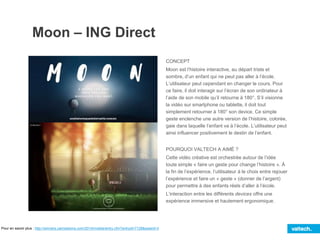 Moon – ING Direct
CONCEPT
Moon est l’histoire interactive, au départ triste et
sombre, d’un enfant qui ne peut pas aller à l’école.
L’utilisateur peut cependant en changer le cours. Pour
ce faire, il doit interagir sur l’écran de son ordinateur à
l’aide de son mobile qu’il retourne à 180°. S’il visionne
la vidéo sur smartphone ou tablette, il doit tout
simplement retourner à 180° son device. Ce simple
geste enclenche une autre version de l’histoire, colorée,
gaie dans laquelle l’enfant va à l’école. L’utilisateur peut
ainsi influencer positivement le destin de l’enfant.
POURQUOI VALTECH A AIMÉ ?
Cette vidéo créative est orchestrée autour de l’idée
toute simple « faire un geste pour change l’histoire ». À
la fin de l’expérience, l’utilisateur à le choix entre rejouer
l’expérience et faire un « geste » (donner de l’argent)
pour permettre à des enfants réels d’aller à l’école.
L’interaction entre les différents devices offre une
expérience immersive et hautement ergonomique.
Pour en savoir plus : http://winners.canneslions.com/2014/mobile/entry.cfm?entryid=7128&award=3
 