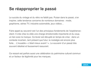 Se réapproprier le passé
Le succès du vintage et du rétro ne faiblit pas. Puiser dans le passé, s’en
inspirer, cette tendance concerne de nombreux domaines : mode,
graphisme, séries TV, industrie automobile, jeux vidéos…
Faire appel au souvenir est l’un des principaux fondements de l’expérience-
client. Il crée chez la cible une charge émotionnelle importante et du coup,
un lien avec la marque. Ce levier est décuplé en temps de crise : dans un
contexte incertain, tant présent que futur, la nostalgie est encore plus
forte… L’inusable « c’était mieux avant ! ». Le souvenir d’un passé très
souvent idéalisé et faussement rassurant.
Ce ressort est parfois aussi une célébration du patrimoine culturel commun
et un facteur de légitimité pour les marques.
 