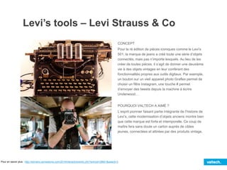 Levi’s tools – Levi Strauss & Co
CONCEPT
Pour la ré édition de pièces iconiques comme le Levi’s
501, la marque de jeans a créé toute une série d’objets
connectés, mais pas n’importe lesquels. Au lieu de les
créer de toutes pièces, il s’agit de donner une deuxième
vie à des objets vintages en leur conférant des
fonctionnalités propres aux outils digitaux. Par exemple,
un bouton sur un vieil appareil photo Graflex permet de
choisir un filtre Instagram, une touche # permet
d’envoyer des tweets depuis la machine à écrire
Underwood…
POURQUOI VALTECH A AIMÉ ?
L’esprit pionnier faisant partie intégrante de l’histoire de
Levi’s, cette modernisation d’objets anciens montre bien
que cette marque est forte et intemporelle. Ce coup de
maître fera sans doute un carton auprès de cibles
jeunes, connectées et attirées par des produits vintage.
Pour en savoir plus : http://winners.canneslions.com/2014/interactive/entry.cfm?entryid=28601&award=3
 