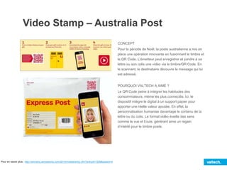Video Stamp – Australia Post
CONCEPT
Pour la période de Noël, la poste australienne a mis en
place une opération innovante en fusionnant le timbre et
le QR Code. L’émetteur peut enregistrer et joindre à sa
lettre ou son colis une vidéo via le timbre/QR Code. En
le scannant, le destinataire découvre le message qui lui
est adressé.
POURQUOI VALTECH A AIMÉ ?
Le QR Code peine à intégrer les habitudes des
consommateurs, même les plus connectés. Ici, le
dispositif intègre le digital à un support papier pour
apporter une réelle valeur ajoutée. En effet, la
personnalisation humanise davantage le contenu de la
lettre ou du colis. Le format vidéo éveille des sens
comme la vue et l’ouïe, générant ainsi un regain
d’intérêt pour le timbre poste.
Pour en savoir plus : http://winners.canneslions.com/2014/mobile/entry.cfm?entryid=7208&award=4
 
