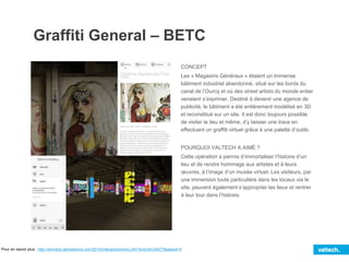 Graffiti General – BETC
CONCEPT
Les « Magasins Généraux » étaient un immense
bâtiment industriel abandonné, situé sur les bords du
canal de l’Ourcq et où des street artists du monde entier
venaient s’exprimer. Destiné à devenir une agence de
publicité, le bâtiment a été entièrement modélisé en 3D
et reconstitué sur un site. Il est donc toujours possible
de visiter le lieu et même, d’y laisser une trace en
effectuant un graffiti virtuel grâce à une palette d’outils.
POURQUOI VALTECH A AIMÉ ?
Cette opération a permis d’immortaliser l’histoire d’un
lieu et de rendre hommage aux artistes et à leurs
œuvres, à l’image d’un musée virtuel. Les visiteurs, par
une immersion toute particulière dans les locaux via le
site, peuvent également s’approprier les lieux et rentrer
à leur tour dans l’histoire.
Pour en savoir plus : http://winners.canneslions.com/2014/interactive/entry.cfm?entryid=24477&award=4
 